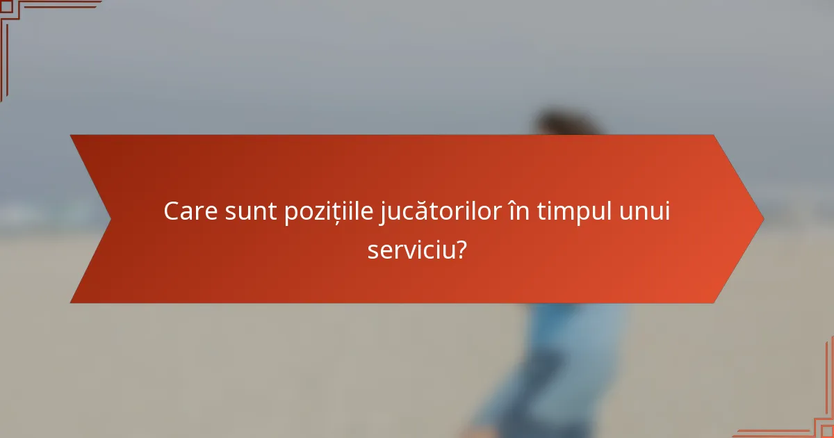 Care sunt pozițiile jucătorilor în timpul unui serviciu?