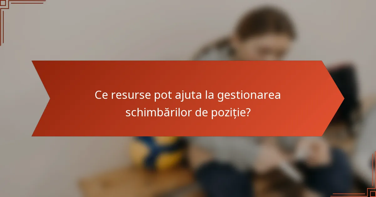 Ce resurse pot ajuta la gestionarea schimbărilor de poziție?